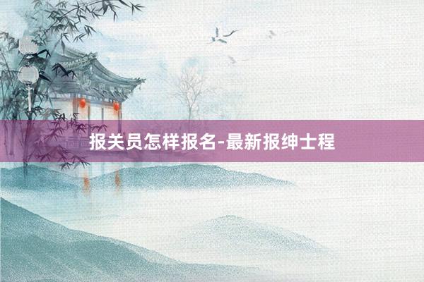 报关员怎样报名-最新报绅士程