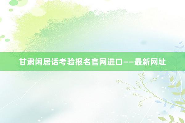 甘肃闲居话考验报名官网进口——最新网址